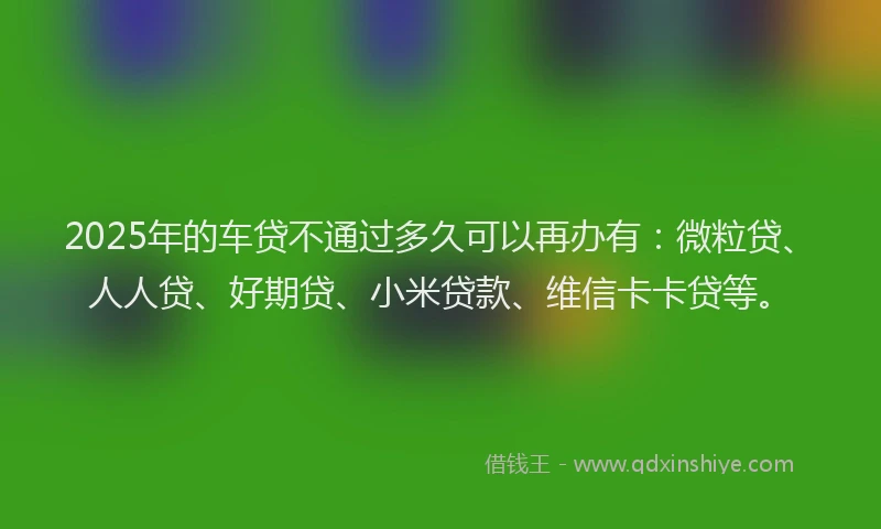 2025年的车贷不通过多久可以再办有：微粒贷、人人贷、好期贷、小米贷款、维信卡卡贷等。