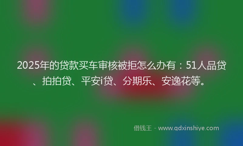 2025年的贷款买车审核被拒怎么办有：51人品贷、拍拍贷、平安i贷、分期乐、安逸花等。