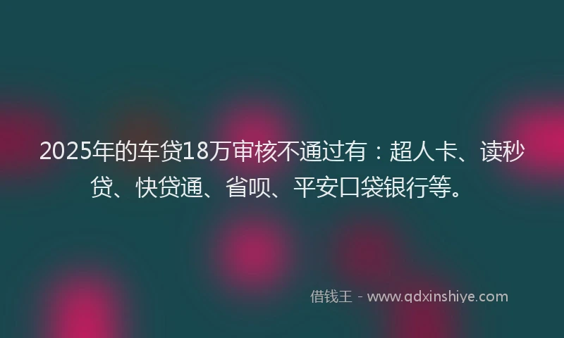 2025年的车贷18万审核不通过有：超人卡、读秒贷、快贷通、省呗、平安口袋银行等。