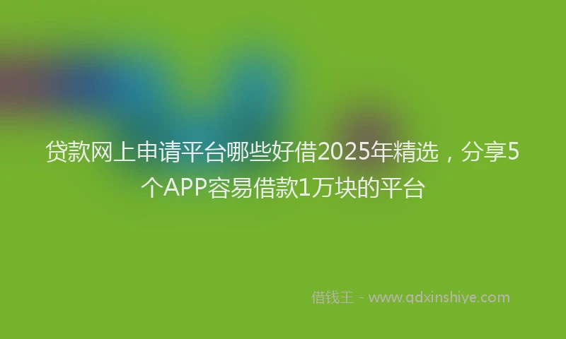 贷款网上申请平台哪些好借2025年精选，分享5个APP容易借款1万块的平台