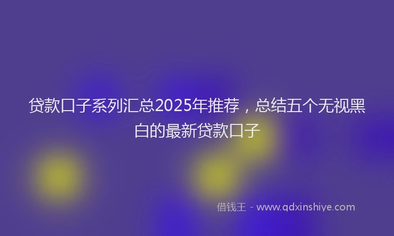 贷款口子系列汇总2025年推荐，总结五个无视黑白的最新贷款口子