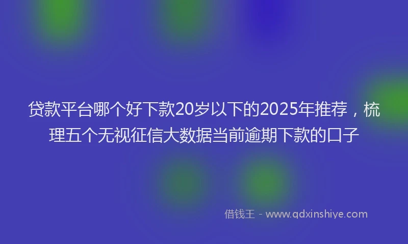 贷款平台哪个好下款20岁以下的2025年推荐，梳理五个无视征信大数据当前逾期下款的口子