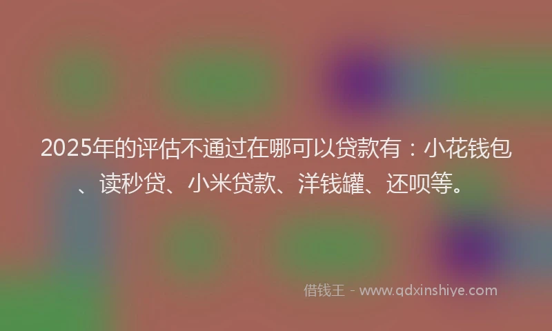2025年的评估不通过在哪可以贷款有：小花钱包、读秒贷、小米贷款、洋钱罐、还呗等。