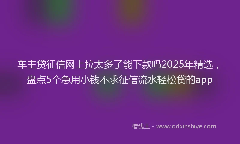 车主贷征信网上拉太多了能下款吗2025年精选，盘点5个急用小钱不求征信流水轻松贷的app