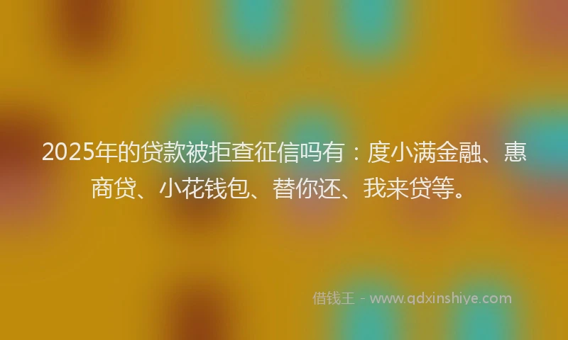 2025年的贷款被拒查征信吗有：度小满金融、惠商贷、小花钱包、替你还、我来贷等。