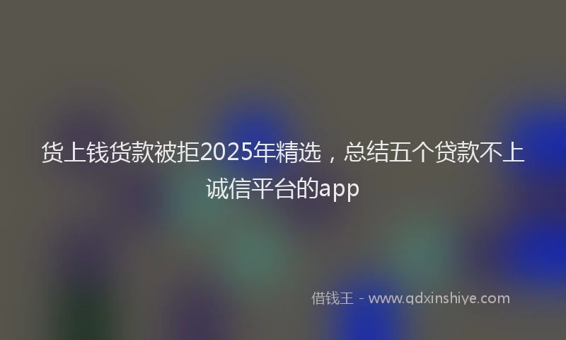 货上钱货款被拒2025年精选，总结五个贷款不上诚信平台的app