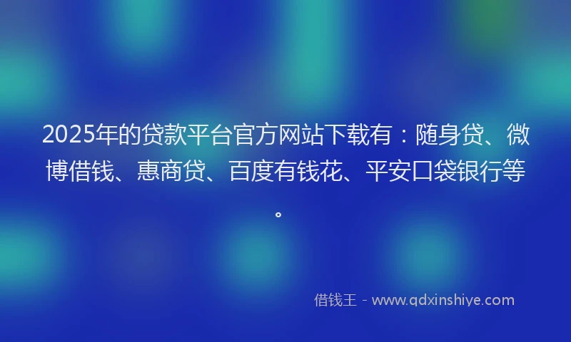 2025年的贷款平台官方网站下载有：随身贷、微博借钱、惠商贷、百度有钱花、平安口袋银行等。