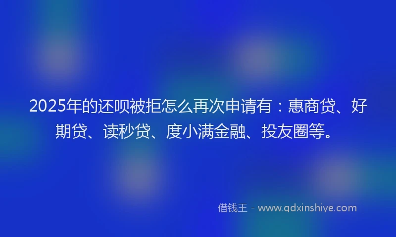 2025年的还呗被拒怎么再次申请有：惠商贷、好期贷、读秒贷、度小满金融、投友圈等。