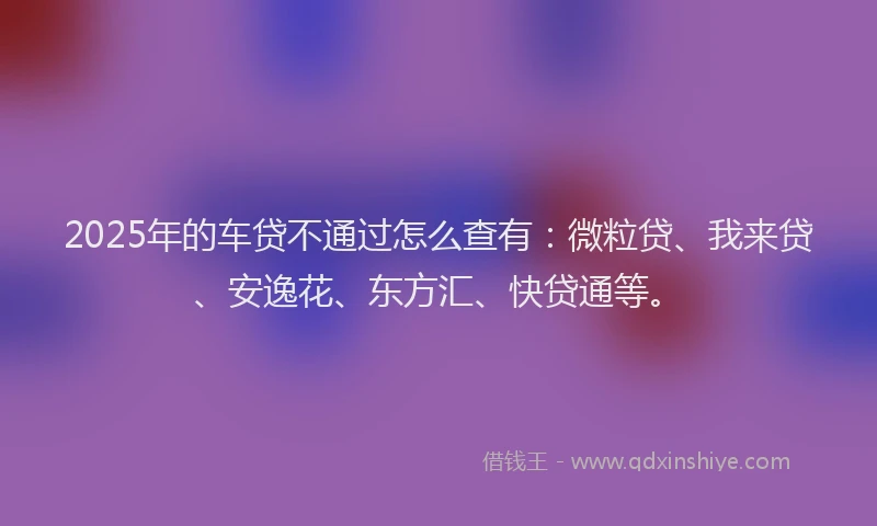2025年的车贷不通过怎么查有：微粒贷、我来贷、安逸花、东方汇、快贷通等。