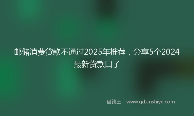 邮储消费贷款不通过2025年推荐，分享5个2024最新贷款口子