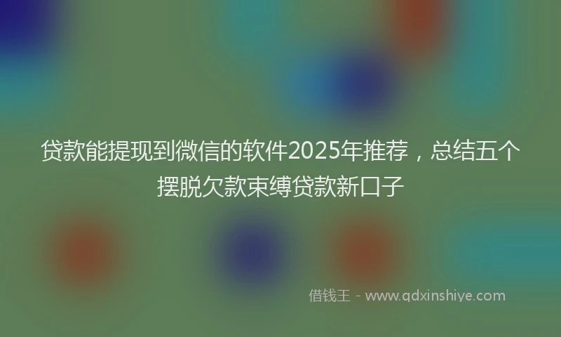 贷款能提现到微信的软件2025年推荐，总结五个摆脱欠款束缚贷款新口子