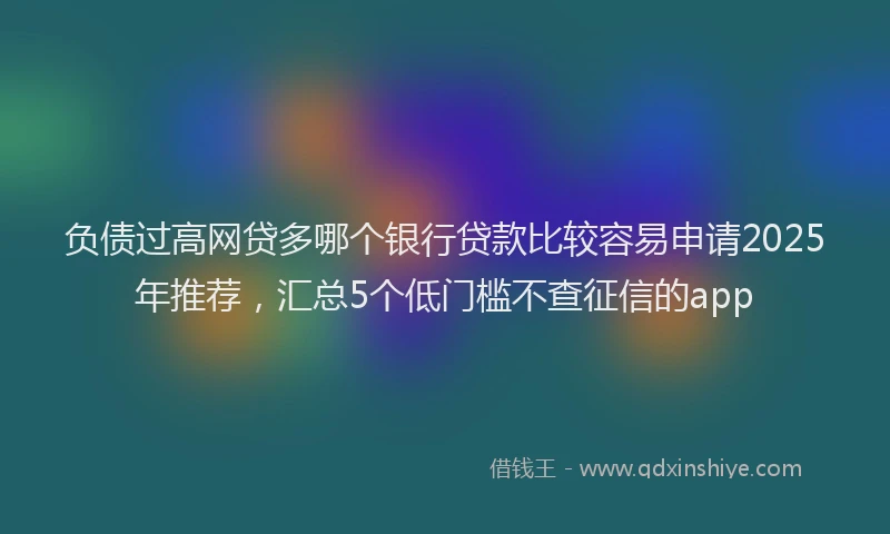 负债过高网贷多哪个银行贷款比较容易申请2025年推荐，汇总5个低门槛不查征信的app