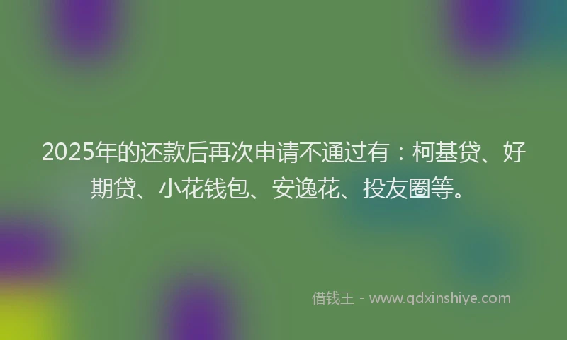 2025年的还款后再次申请不通过有：柯基贷、好期贷、小花钱包、安逸花、投友圈等。