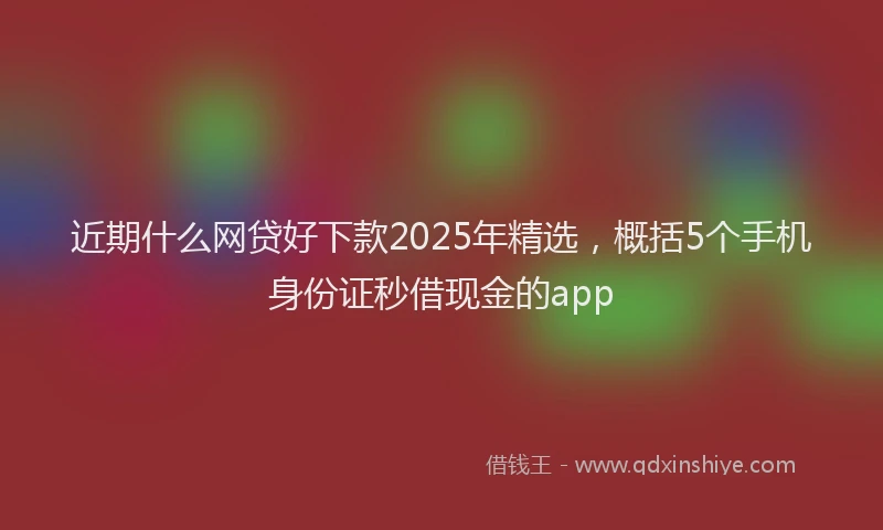近期什么网贷好下款2025年精选，概括5个手机身份证秒借现金的app