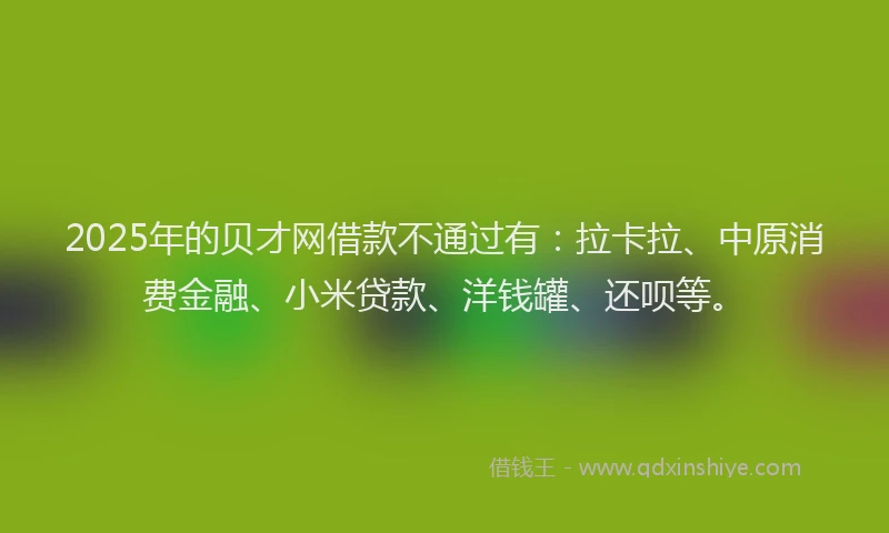 2025年的贝才网借款不通过有：拉卡拉、中原消费金融、小米贷款、洋钱罐、还呗等。