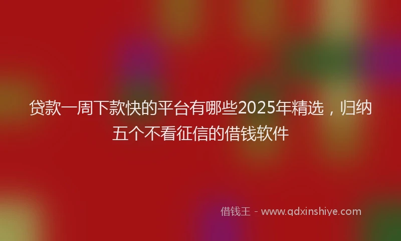 贷款一周下款快的平台有哪些2025年精选，归纳五个不看征信的借钱软件