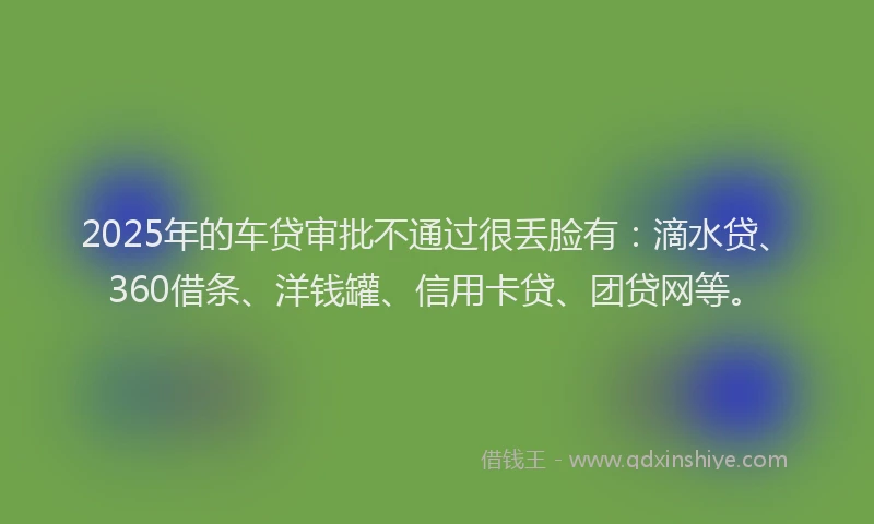 2025年的车贷审批不通过很丢脸有：滴水贷、360借条、洋钱罐、信用卡贷、团贷网等。