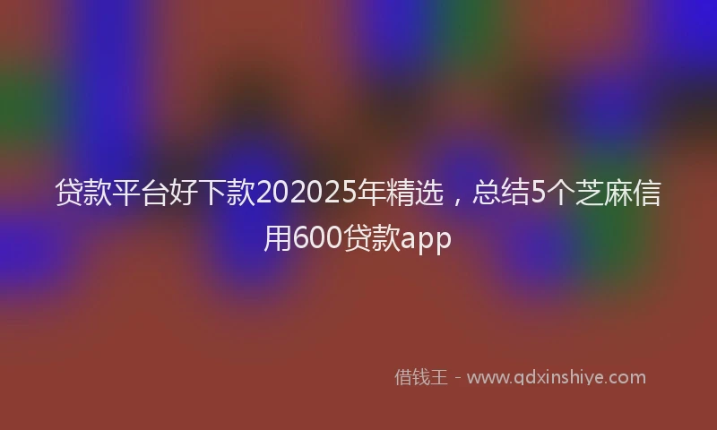 贷款平台好下款202025年精选，总结5个芝麻信用600贷款app
