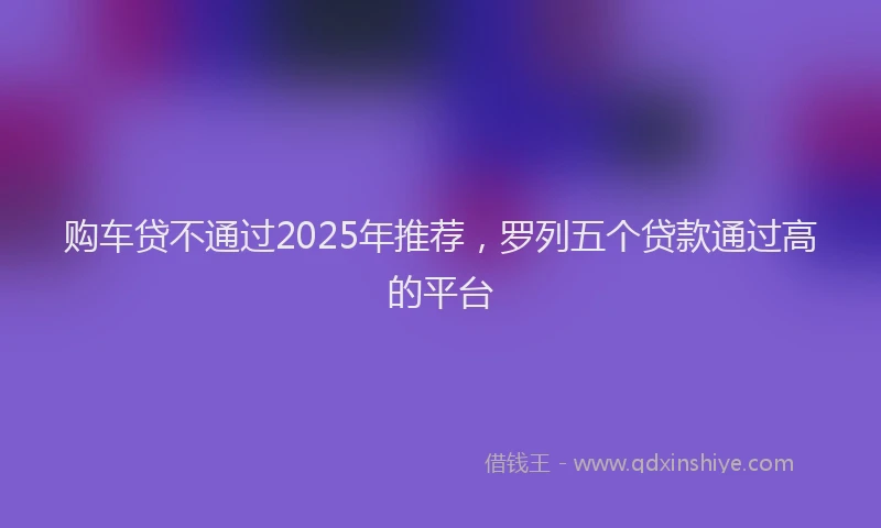 购车贷不通过2025年推荐，罗列五个贷款通过高的平台