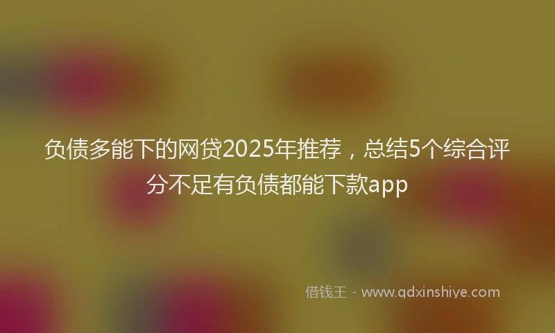 负债多能下的网贷2025年推荐，总结5个综合评分不足有负债都能下款app