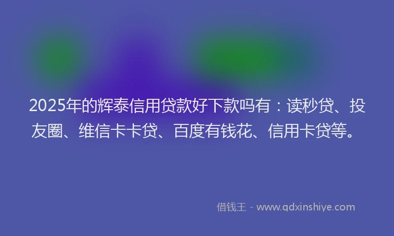 2025年的辉泰信用贷款好下款吗有：读秒贷、投友圈、维信卡卡贷、百度有钱花、信用卡贷等。