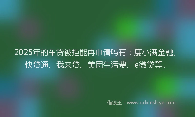 2025年的车贷被拒能再申请吗有：度小满金融、快贷通、我来贷、美团生活费、e微贷等。