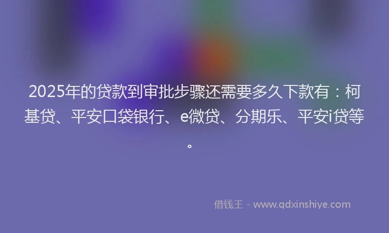 2025年的贷款到审批步骤还需要多久下款有：柯基贷、平安口袋银行、e微贷、分期乐、平安i贷等。