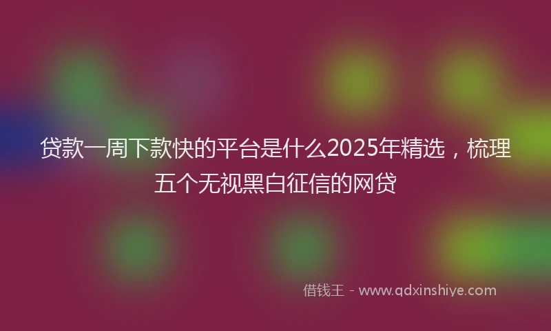 贷款一周下款快的平台是什么2025年精选，梳理五个无视黑白征信的网贷