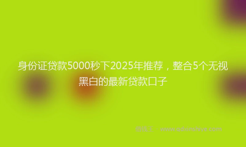 身份证贷款5000秒下2025年推荐，整合5个无视黑白的最新贷款口子