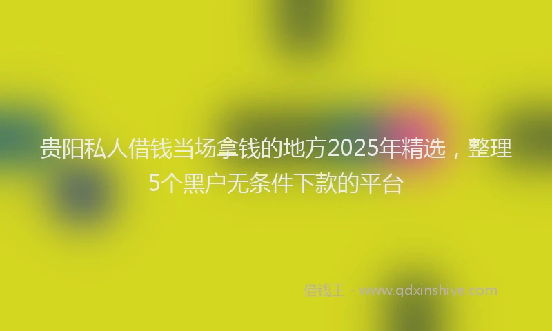 贵阳私人借钱当场拿钱的地方2025年精选，整理5个黑户无条件下款的平台