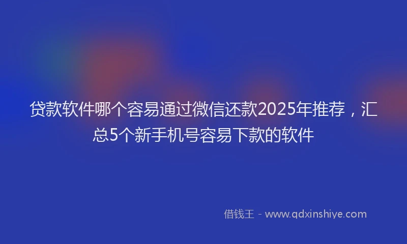 贷款软件哪个容易通过微信还款2025年推荐，汇总5个新手机号容易下款的软件