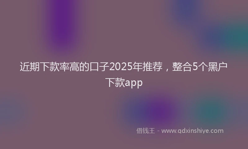 近期下款率高的口子2025年推荐，整合5个黑户下款app