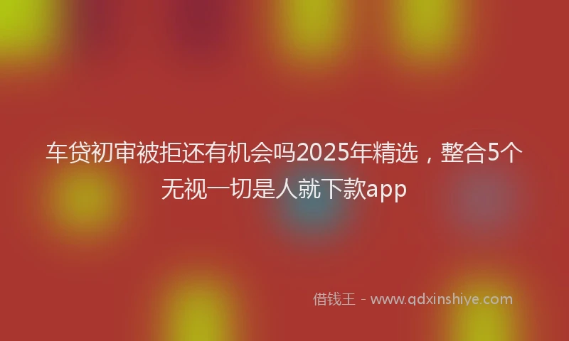 车贷初审被拒还有机会吗2025年精选，整合5个无视一切是人就下款app