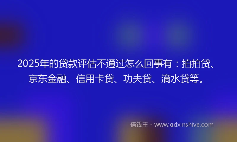 2025年的贷款评估不通过怎么回事有：拍拍贷、京东金融、信用卡贷、功夫贷、滴水贷等。