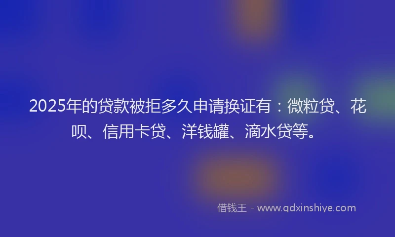 2025年的贷款被拒多久申请换证有：微粒贷、花呗、信用卡贷、洋钱罐、滴水贷等。