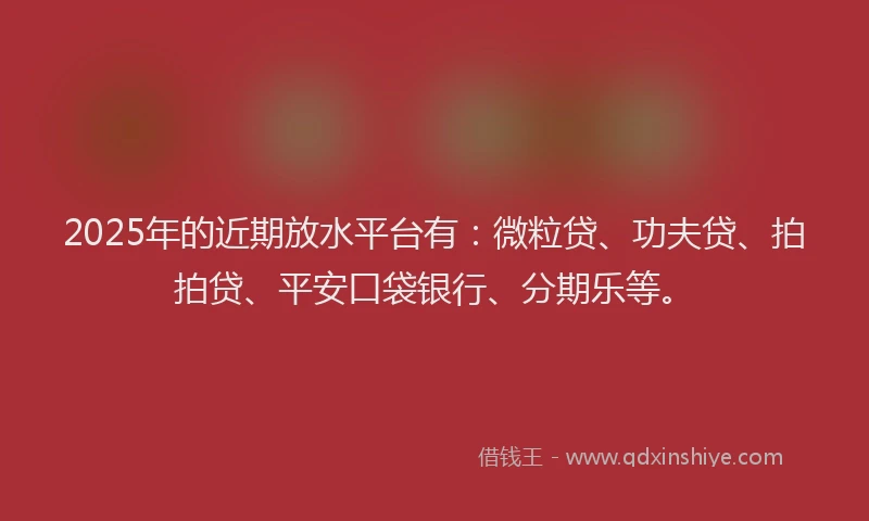 2025年的近期放水平台有：微粒贷、功夫贷、拍拍贷、平安口袋银行、分期乐等。