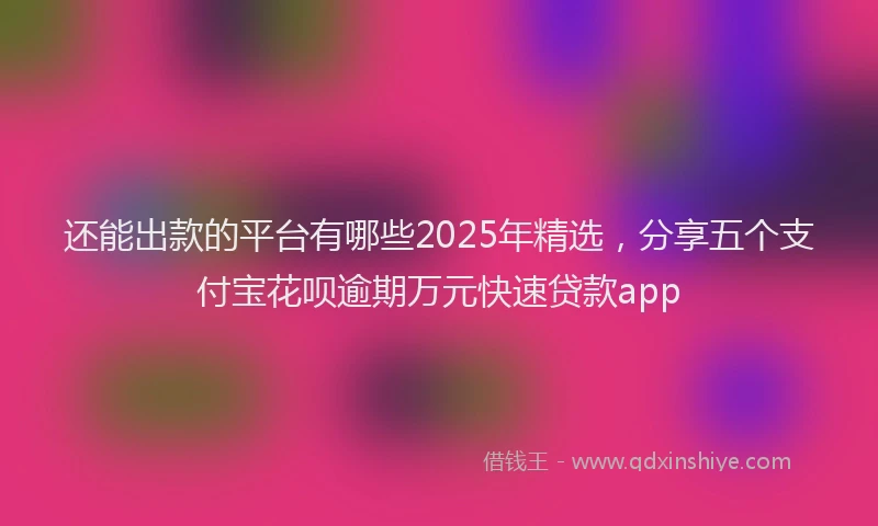 还能出款的平台有哪些2025年精选，分享五个支付宝花呗逾期万元快速贷款app