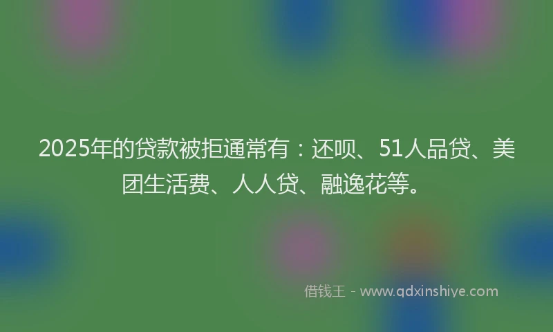 2025年的贷款被拒通常有：还呗、51人品贷、美团生活费、人人贷、融逸花等。