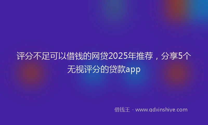 评分不足可以借钱的网贷2025年推荐，分享5个无视评分的贷款app