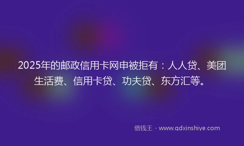 2025年的邮政信用卡网申被拒有：人人贷、美团生活费、信用卡贷、功夫贷、东方汇等。