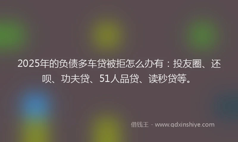 2025年的负债多车贷被拒怎么办有：投友圈、还呗、功夫贷、51人品贷、读秒贷等。