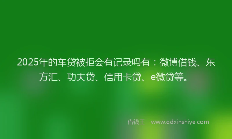 2025年的车贷被拒会有记录吗有：微博借钱、东方汇、功夫贷、信用卡贷、e微贷等。
