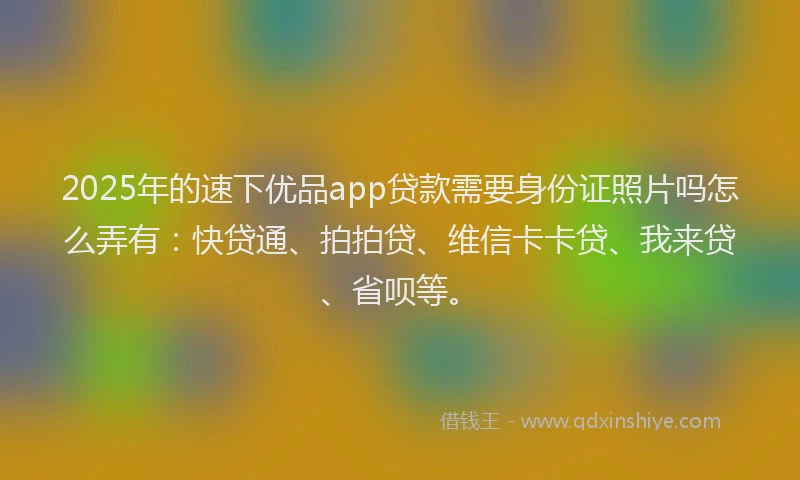 2025年的速下优品app贷款需要身份证照片吗怎么弄有：快贷通、拍拍贷、维信卡卡贷、我来贷、省呗等。