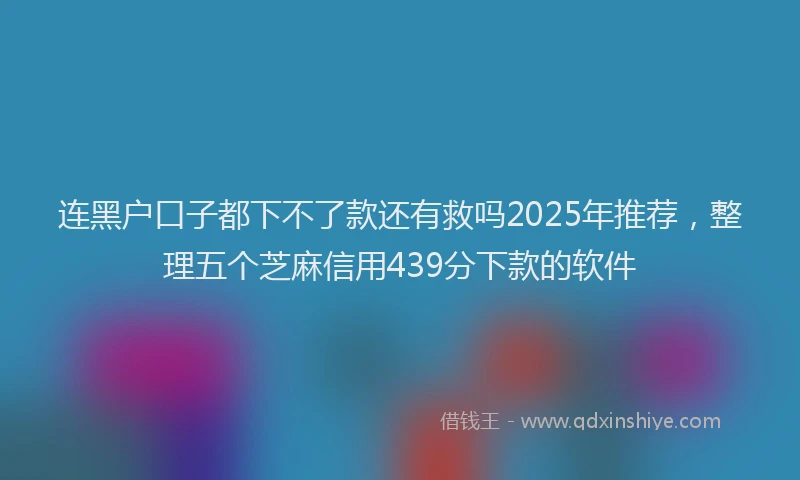 连黑户口子都下不了款还有救吗2025年推荐，整理五个芝麻信用439分下款的软件