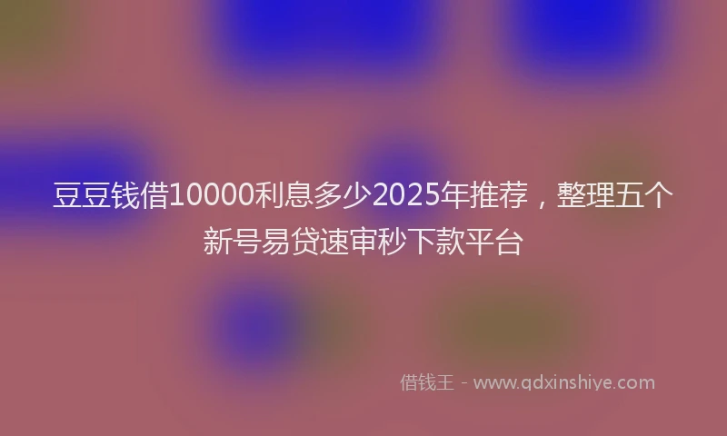 豆豆钱借10000利息多少2025年推荐，整理五个新号易贷速审秒下款平台