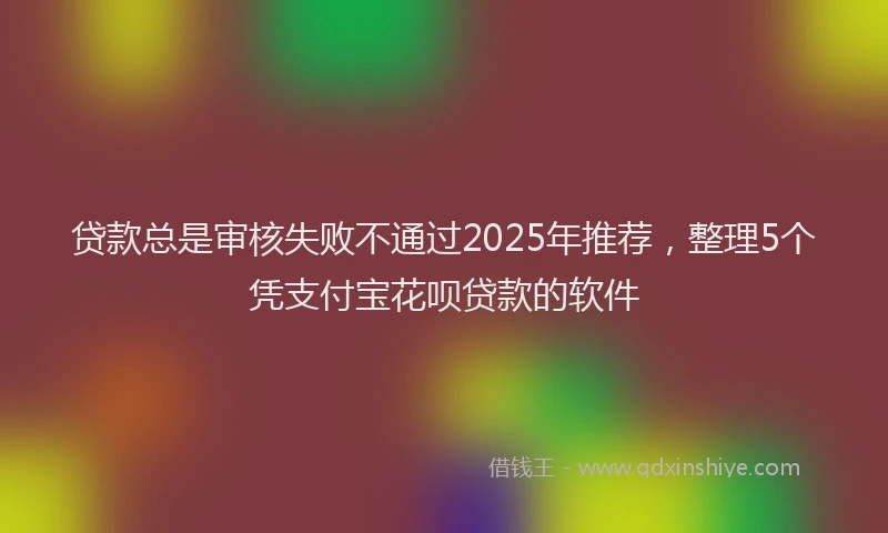 贷款总是审核失败不通过2025年推荐，整理5个凭支付宝花呗贷款的软件