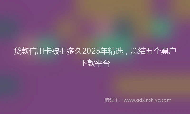贷款信用卡被拒多久2025年精选，总结五个黑户下款平台