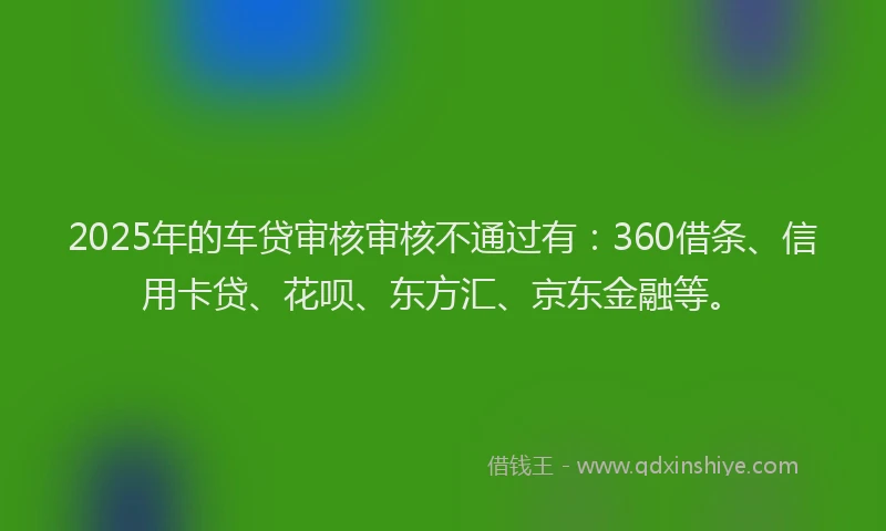 2025年的车贷审核审核不通过有：360借条、信用卡贷、花呗、东方汇、京东金融等。