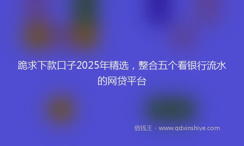 跪求下款口子2025年精选，整合五个看银行流水的网贷平台
