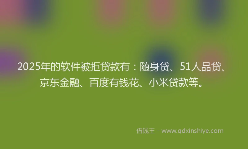 2025年的软件被拒贷款有：随身贷、51人品贷、京东金融、百度有钱花、小米贷款等。